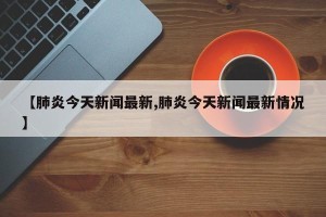 【肺炎今天新闻最新,肺炎今天新闻最新情况】