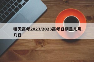 哪天高考2023/2023高考日期是几月几日