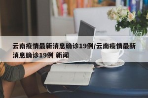 云南疫情最新消息确诊19例/云南疫情最新消息确诊19例 新闻