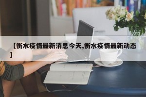 【衡水疫情最新消息今天,衡水疫情最新动态】